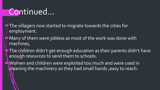 The villagers now started to migrate towards the cities for
employment.
Many of them were jobless as most of the work was done with
machines,
The children didn’t get enough education as their parents didn’t have
enough resources to send them to schools.
Women and children were exploited too much and were used in
cleaning the machinery as they had small hands ,easy to reach.
Continued...
 