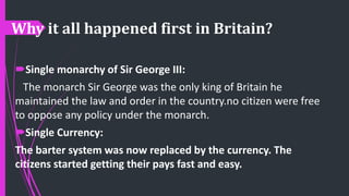 Why it all happened first in Britain?
Single monarchy of Sir George III:
The monarch Sir George was the only king of Britain he
maintained the law and order in the country.no citizen were free
to oppose any policy under the monarch.
Single Currency:
The barter system was now replaced by the currency. The
citizens started getting their pays fast and easy.
 