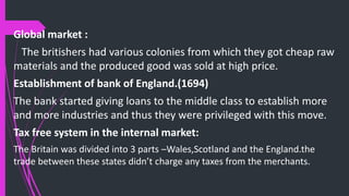 Global market :
The britishers had various colonies from which they got cheap raw
materials and the produced good was sold at high price.
Establishment of bank of England.(1694)
The bank started giving loans to the middle class to establish more
and more industries and thus they were privileged with this move.
Tax free system in the internal market:
The Britain was divided into 3 parts –Wales,Scotland and the England.the
trade between these states didn’t charge any taxes from the merchants.
 