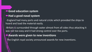 Good education system
Had a good naval system
-England had many ports and natural cricks which provided the ships to
hoard and load the material easily.
-Britain is surrounded through water almost from all sides thus attacking it
was not too easy and it had strong control over the ports.
Awards were given to new inventions
The English royal society announced awards for new inventions.
 