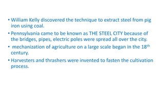• William Kelly discovered the technique to extract steel from pig
iron using coal.
• Pennsylvania came to be known as THE STEEL CITY because of
the bridges, pipes, electric poles were spread all over the city.
• mechanization of agriculture on a large scale began in the 18th
century.
• Harvesters and thrashers were invented to fasten the cultivation
process.
 