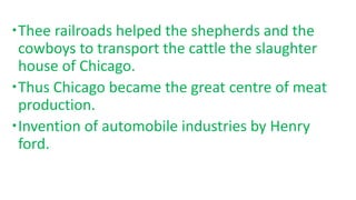 Thee railroads helped the shepherds and the
cowboys to transport the cattle the slaughter
house of Chicago.
Thus Chicago became the great centre of meat
production.
Invention of automobile industries by Henry
ford.
 