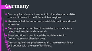 Germany
Germany had abundant amount of mineral resources lkike
coal and iron ore in the Ruhr and Saar regions.
 these enabled the countries to establish the iron and steel
industries.
Germany set up a number of industries to manufacture
dyes, steel, textiles and chemicals.
Bayer and Hoesht dominated the world market in
producing several chemical dyes.
German agriculture produce was also increase was leaps
and bounds with the use of fertilisers.
 