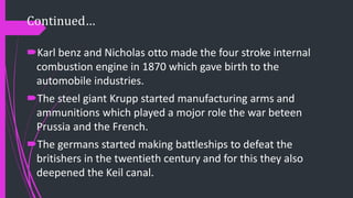 Continued…
Karl benz and Nicholas otto made the four stroke internal
combustion engine in 1870 which gave birth to the
automobile industries.
The steel giant Krupp started manufacturing arms and
ammunitions which played a mojor role the war beteen
Prussia and the French.
The germans started making battleships to defeat the
britishers in the twentieth century and for this they also
deepened the Keil canal.
 
