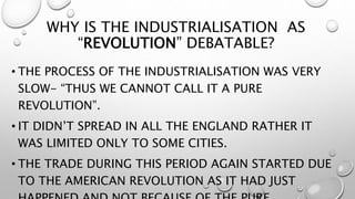 WHY IS THE INDUSTRIALISATION AS
“REVOLUTION” DEBATABLE?
• THE PROCESS OF THE INDUSTRIALISATION WAS VERY
SLOW- “THUS WE CANNOT CALL IT A PURE
REVOLUTION”.
• IT DIDN’T SPREAD IN ALL THE ENGLAND RATHER IT
WAS LIMITED ONLY TO SOME CITIES.
• THE TRADE DURING THIS PERIOD AGAIN STARTED DUE
TO THE AMERICAN REVOLUTION AS IT HAD JUST
 
