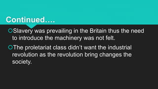 Continued….
Slavery was prevailing in the Britain thus the need
to introduce the machinery was not felt.
The proletariat class didn’t want the industrial
revolution as the revolution bring changes the
society.
 