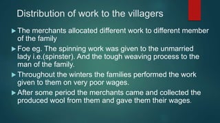 Distribution of work to the villagers
 The merchants allocated different work to different member
of the family
 Foe eg. The spinning work was given to the unmarried
lady i.e.(spinster). And the tough weaving process to the
man of the family.
 Throughout the winters the families performed the work
given to them on very poor wages.
 After some period the merchants came and collected the
produced wool from them and gave them their wages.
 