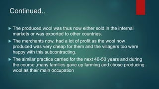 Continued..
 The produced wool was thus now either sold in the internal
markets or was exported to other countries.
 The merchants now, had a lot of profit as the wool now
produced was very cheap for them and the villagers too were
happy with this subcontracting.
 The similar practice carried for the next 40-50 years and during
the course ,many families gave up farming and chose producing
wool as their main occupation
 