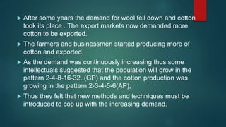  After some years the demand for wool fell down and cotton
took its place . The export markets now demanded more
cotton to be exported.
 The farmers and businessmen started producing more of
cotton and exported.
 As the demand was continuously increasing thus some
intellectuals suggested that the population will grow in the
pattern 2-4-8-16-32..(GP) and the cotton production was
growing in the pattern 2-3-4-5-6(AP),
 Thus they felt that new methods and techniques must be
introduced to cop up with the increasing demand.
 