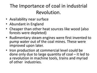 The Importance of coal in industrial
Revolution.
• Availability near surface
• Abundant in England
• Cheaper than other heat sources like wood (also
forests were depleted)
• Rudimentary steam engines were first invented to
pump water out of the coal mines. These were
improved upon later.
• Iron production at commercial level could be
done only due to large quantity of coal – it led to
a revolution in machine tools, trains and myriad
of other industries.
 