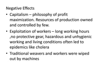 Negative Effects
• Capitalism – philosophy of profit
maximization. Resources of production owned
and controlled by few.
• Exploitation of workers – long working hours
,no protective gear, hazardous and unhygienic
working and living conditions often led to
epidemics like cholera
• Traditional weavers and workers were wiped
out by machines
 