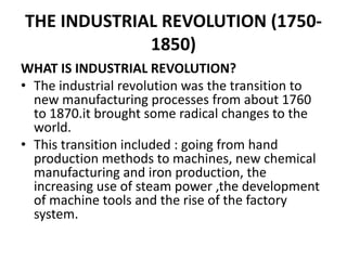 THE INDUSTRIAL REVOLUTION (1750-
1850)
WHAT IS INDUSTRIAL REVOLUTION?
• The industrial revolution was the transition to
new manufacturing processes from about 1760
to 1870.it brought some radical changes to the
world.
• This transition included : going from hand
production methods to machines, new chemical
manufacturing and iron production, the
increasing use of steam power ,the development
of machine tools and the rise of the factory
system.
 