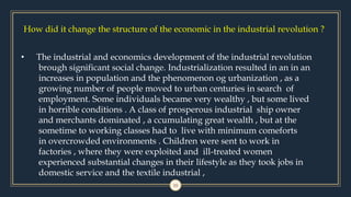 How did it change the structure of the economic in the industrial revolution ?
10
• The industrial and economics development of the industrial revolution
brough significant social change. Industrialization resulted in an in an
increases in population and the phenomenon og urbanization , as a
growing number of people moved to urban centuries in search of
employment. Some individuals became very wealthy , but some lived
in horrible conditions . A class of prosperous industrial ship owner
and merchants dominated , a ccumulating great wealth , but at the
sometime to working classes had to live with minimum comeforts
in overcrowded environments . Children were sent to work in
factories , where they were exploited and ill-treated women
experienced substantial changes in their lifestyle as they took jobs in
domestic service and the textile industrial ,
 