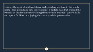 11
Leaving the agnicultural work force and spending less time in the family
home . This period also saw the creation of a middle class that enjoyed the
benefits of the free time entertaining themselves in theatres , concret halls
and sports facilities or enjoying the country side in promenades
 