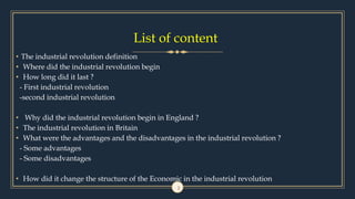 List of content
• The industrial revolution definition
• Where did the industrial revolution begin
• How long did it last ?
- First industrial revolution
-second industrial revolution
• Why did the industrial revolution begin in England ?
• The industrial revolution in Britain
• What were the advantages and the disadvantages in the industrial revolution ?
- Some advantages
- Some disadvantages
• How did it change the structure of the Economic in the industrial revolution
2
 