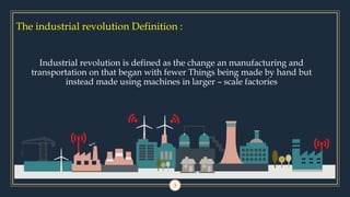 The industrial revolution Definition :
3
Industrial revolution is defined as the change an manufacturing and
transportation on that began with fewer Things being made by hand but
instead made using machines in larger – scale factories
 