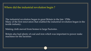 Where did the industrial revolution begin ?
4
The industrial revolution began in great Britain in the late 1700s
Many of the first innovation that enabled the industrial revolution began in the
textile industry .
Making cloth moved from homes to large Factories .
Britain also had plenty of coal and iron which was important to power make
machines for the factories
 