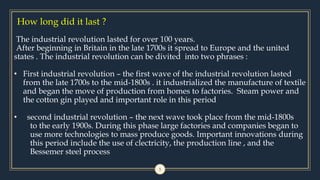 How long did it last ?
5
The industrial revolution lasted for over 100 years.
After beginning in Britain in the late 1700s it spread to Europe and the united
states . The industrial revolution can be divited into two phrases :
• First industrial revolution – the first wave of the industrial revolution lasted
from the late 1700s to the mid-1800s . it industrialized the manufacture of textile
and began the move of production from homes to factories. Steam power and
the cotton gin played and important role in this period
• second industrial revolution – the next wave took place from the mid-1800s
to the early 1900s. During this phase large factories and companies began to
use more technologies to mass produce goods. Important innovations during
this period include the use of clectricity, the production line , and the
Bessemer steel process
 
