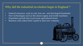 Why did the industrial revolution begin in England ?
6
• Natural resources such as coal ,iron ore , and developed farmlands
• New technologies such as the steam engine and textile machines
• Population grouth due to previous agricultural boom
• Business class risked their capital to start new ventures
 