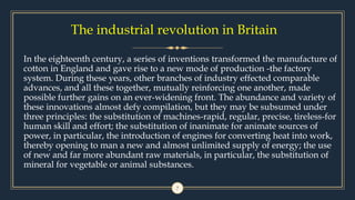 7
In the eighteenth century, a series of inventions transformed the manufacture of
cotton in England and gave rise to a new mode of production -the factory
system. During these years, other branches of industry effected comparable
advances, and all these together, mutually reinforcing one another, made
possible further gains on an ever-widening front. The abundance and variety of
these innovations almost defy compilation, but they may be subsumed under
three principles: the substitution of machines-rapid, regular, precise, tireless-for
human skill and effort; the substitution of inanimate for animate sources of
power, in particular, the introduction of engines for converting heat into work,
thereby opening to man a new and almost unlimited supply of energy; the use
of new and far more abundant raw materials, in particular, the substitution of
mineral for vegetable or animal substances.
The industrial revolution in Britain
 