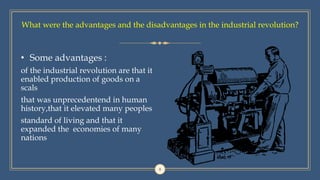 8
• Some advantages :
of the industrial revolution are that it
enabled production of goods on a
scals
that was unprecedentend in human
history,that it elevated many peoples
standard of living and that it
expanded the economies of many
nations
What were the advantages and the disadvantages in the industrial revolution?
 