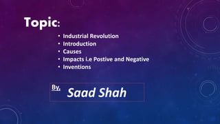 Topic:
• Industrial Revolution
• Introduction
• Causes
• Impacts i.e Postive and Negative
• Inventions
Saad Shah
By,
 