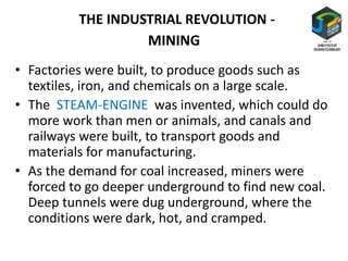MINING
• Factories were built, to produce goods such as
textiles, iron, and chemicals on a large scale.
• The STEAM-ENGINE was invented, which could do
more work than men or animals, and canals and
railways were built, to transport goods and
materials for manufacturing.
• As the demand for coal increased, miners were
forced to go deeper underground to find new coal.
Deep tunnels were dug underground, where the
conditions were dark, hot, and cramped.
THE INDUSTRIAL REVOLUTION -
 