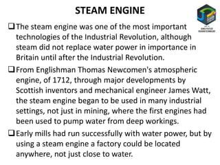 STEAM ENGINE
The steam engine was one of the most important
technologies of the Industrial Revolution, although
steam did not replace water power in importance in
Britain until after the Industrial Revolution.
From Englishman Thomas Newcomen's atmospheric
engine, of 1712, through major developments by
Scottish inventors and mechanical engineer James Watt,
the steam engine began to be used in many industrial
settings, not just in mining, where the first engines had
been used to pump water from deep workings.
Early mills had run successfully with water power, but by
using a steam engine a factory could be located
anywhere, not just close to water.
 