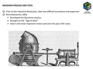 BESSEMER PROCESS AND STEEL
 Prior to the Industrial Revolution, steel was difficult to produce and expensive
 Henry Bessemer, 1856
 Developed the Bessemer process
 Brought on the “Age of Steel”
 Steel is the most important metal used over the past 150+ years
 