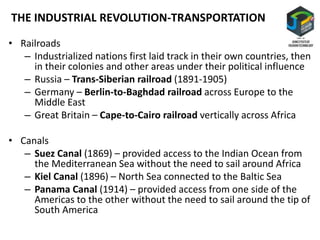 • Railroads
– Industrialized nations first laid track in their own countries, then
in their colonies and other areas under their political influence
– Russia – Trans-Siberian railroad (1891-1905)
– Germany – Berlin-to-Baghdad railroad across Europe to the
Middle East
– Great Britain – Cape-to-Cairo railroad vertically across Africa
• Canals
– Suez Canal (1869) – provided access to the Indian Ocean from
the Mediterranean Sea without the need to sail around Africa
– Kiel Canal (1896) – North Sea connected to the Baltic Sea
– Panama Canal (1914) – provided access from one side of the
Americas to the other without the need to sail around the tip of
South America
THE INDUSTRIAL REVOLUTION-TRANSPORTATION
 