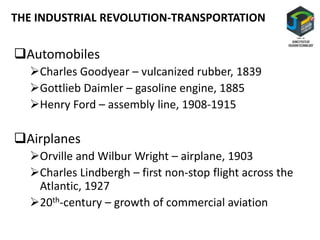 Automobiles
Charles Goodyear – vulcanized rubber, 1839
Gottlieb Daimler – gasoline engine, 1885
Henry Ford – assembly line, 1908-1915
Airplanes
Orville and Wilbur Wright – airplane, 1903
Charles Lindbergh – first non-stop flight across the
Atlantic, 1927
20th-century – growth of commercial aviation
THE INDUSTRIAL REVOLUTION-TRANSPORTATION
 