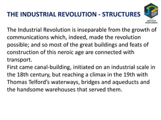 THE INDUSTRIAL REVOLUTION - STRUCTURES
The Industrial Revolution is inseparable from the growth of
communications which, indeed, made the revolution
possible; and so most of the great buildings and feats of
construction of this neroic age are connected with
transport.
First came canal-building, initiated on an industrial scale in
the 18th century, but reaching a climax in the 19th with
Thomas Telford’s waterways, bridges and aqueducts and
the handsome warehouses that served them.
 