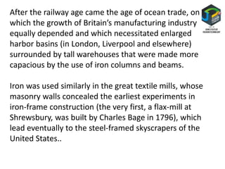 After the railway age came the age of ocean trade, on
which the growth of Britain’s manufacturing industry
equally depended and which necessitated enlarged
harbor basins (in London, Liverpool and elsewhere)
surrounded by tall warehouses that were made more
capacious by the use of iron columns and beams.
Iron was used similarly in the great textile mills, whose
masonry walls concealed the earliest experiments in
iron-frame construction (the very first, a flax-mill at
Shrewsbury, was built by Charles Bage in 1796), which
lead eventually to the steel-framed skyscrapers of the
United States..
 