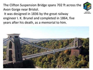 The Clifton Suspension Bridge spans 702 ft across the
Avon Gorge near Bristol.
It was designed in 1836 by the great railway
engineer I. K. Brunel and completed in 1864, five
years after his death, as a memorial to him.
 