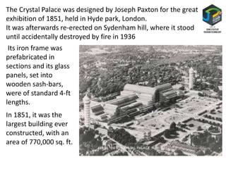 The Crystal Palace was designed by Joseph Paxton for the great
exhibition of 1851, held in Hyde park, London.
It was afterwards re-erected on Sydenham hill, where it stood
until accidentally destroyed by fire in 1936
Its iron frame was
prefabricated in
sections and its glass
panels, set into
wooden sash-bars,
were of standard 4-ft
lengths.
In 1851, it was the
largest building ever
constructed, with an
area of 770,000 sq. ft.
 