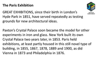The Paris Exhibition
GREAT EXHIBITIONS, since their birth in London’s
Hyde Park in 1851, have served repeatedly as testing
grounds for new architectural ideas.
Paxton’s Crystal Palace soon became the model for other
experiments in iron and glass. New York built its own
Crystal Palace two years later, in 1853. Paris held
exhibitions, at least partly housed in this still novel type of
building, in 1855, 1867, 1878, 1889 and 1900, as did
Vienna in 1873 and Philadelphia in 1876.
 