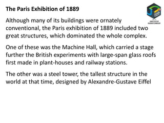 The Paris Exhibition of 1889
Although many of its buildings were ornately
conventional, the Paris exhibition of 1889 included two
great structures, which dominated the whole complex.
One of these was the Machine Hall, which carried a stage
further the British experiments with large-span glass roofs
first made in plant-houses and railway stations.
The other was a steel tower, the tallest structure in the
world at that time, designed by Alexandre-Gustave Eiffel
 