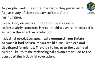 As people lived in fear that the crops they grew might
fail, as many of them already suffered from
malnutrition.
In addition, diseases and other epidemics were
unfortunately common. Hence machines were introduced to
enhance the effective production.
Industrial revolution specifically emerged from Britain
because it had natural resources like coal, iron ore and
developed farmlands. The urge to increase the quality of
human like, to make technological advancement led to the
causes of the Industrial revolution.
 