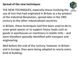Spread of the new techniques
THE NEW TECHNIQUES, especially those involving the
use of iron that had originated in Britain as a by-product
of the Industrial Revolution, spread later in the 19th
century to the other industrialized countries.
In Britain, these techniques had first been used to do to
cover great spaces or to support heavy loads such as
goods in warehouses or machinery in textile mills – and
were therefore specially identified with transport and
engineering.
Well before the end of the century, however, in Britain
and in Europe, they were being adapted to nearly every
kind of building.
 