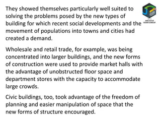 They showed themselves particularly well suited to
solving the problems posed by the new types of
building for which recent social developments and the
movement of populations into towns and cities had
created a demand.
Wholesale and retail trade, for example, was being
concentrated into larger buildings, and the new forms
of construction were used to provide market halls with
the advantage of unobstructed floor space and
department stores with the capacity to accommodate
large crowds.
Civic buildings, too, took advantage of the freedom of
planning and easier manipulation of space that the
new forms of structure encouraged.
 