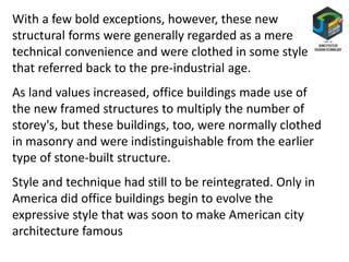 With a few bold exceptions, however, these new
structural forms were generally regarded as a mere
technical convenience and were clothed in some style
that referred back to the pre-industrial age.
As land values increased, office buildings made use of
the new framed structures to multiply the number of
storey's, but these buildings, too, were normally clothed
in masonry and were indistinguishable from the earlier
type of stone-built structure.
Style and technique had still to be reintegrated. Only in
America did office buildings begin to evolve the
expressive style that was soon to make American city
architecture famous
 