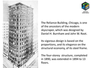 The Reliance Building, Chicago, is one
of the ancestors of the modern
skyscraper, which was designed by
Daniel H. Burnham and John W. Root.
Its vigorous design is based on the
proportions, and its elegance on the
structural economy, of its steel frame.
The four-storey structure, completed
in 1890, was extended in 1894 to 13
floors.
 