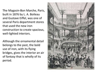 The Magasin-Bon Marche, Paris,
built in 1876 by L. A. Boileau
and Gustave Eiffel, was one of
several Paris department stores
that used the new iron
construction to create spacious,
well-lighted interiors.
Although the ornamental detail
belongs to the past, the bold
use of iron, with its flying
bridges, gives the interior an air
of fantasy that is wholly of its
period.
 
