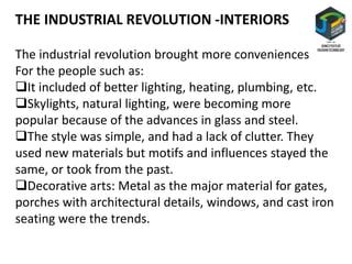 The industrial revolution brought more conveniences
For the people such as:
It included of better lighting, heating, plumbing, etc.
Skylights, natural lighting, were becoming more
popular because of the advances in glass and steel.
The style was simple, and had a lack of clutter. They
used new materials but motifs and influences stayed the
same, or took from the past.
Decorative arts: Metal as the major material for gates,
porches with architectural details, windows, and cast iron
seating were the trends.
THE INDUSTRIAL REVOLUTION -INTERIORS
 