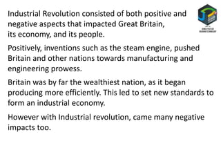 Industrial Revolution consisted of both positive and
negative aspects that impacted Great Britain,
its economy, and its people.
Positively, inventions such as the steam engine, pushed
Britain and other nations towards manufacturing and
engineering prowess.
Britain was by far the wealthiest nation, as it began
producing more efficiently. This led to set new standards to
form an industrial economy.
However with Industrial revolution, came many negative
impacts too.
 