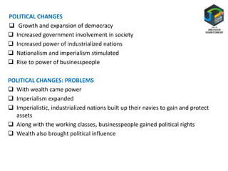 POLITICAL CHANGES
 Growth and expansion of democracy
 Increased government involvement in society
 Increased power of industrialized nations
 Nationalism and imperialism stimulated
 Rise to power of businesspeople
POLITICAL CHANGES: PROBLEMS
 With wealth came power
 Imperialism expanded
 Imperialistic, industrialized nations built up their navies to gain and protect
assets
 Along with the working classes, businesspeople gained political rights
 Wealth also brought political influence
 