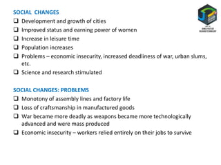 SOCIAL CHANGES
 Development and growth of cities
 Improved status and earning power of women
 Increase in leisure time
 Population increases
 Problems – economic insecurity, increased deadliness of war, urban slums,
etc.
 Science and research stimulated
SOCIAL CHANGES: PROBLEMS
 Monotony of assembly lines and factory life
 Loss of craftsmanship in manufactured goods
 War became more deadly as weapons became more technologically
advanced and were mass produced
 Economic insecurity – workers relied entirely on their jobs to survive
 