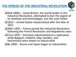 THE SPREAD OF THE INDUSTRIAL REVOLUTION
Mid-1800s – Great Britain, the world leader in the
Industrial Revolution, attempted to ban the export of
its methods and technologies, but this soon failed
1812 – United States industrialized after the War of
1812
After 1825 – France joined the Industrial Revolution
following the French Revolution and Napoleonic wars
Circa 1870 – Germany industrialized at a rapid pace,
while Belgium, Holland, Italy, Sweden, and
Switzerland were slower to industrialize
By 1890 – Russia and Japan began to industrialize
 