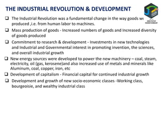 THE INDUSTRIAL REVOLUTION & DEVELOPMENT
 The Industrial Revolution was a fundamental change in the way goods were
produced ,i.e. from human labor to machines.
 Mass production of goods - Increased numbers of goods and Increased diversity
of goods produced
 Commitment to research & development - Investments in new technologies
and Industrial and Governmental interest in promoting invention, the sciences,
and overall industrial growth
 New energy sources were developed to power the new machinery – coal, steam,
electricity, oil (gas, kerosene)and also increased use of metals and minerals like
Aluminum, coal, copper, iron, etc
 Development of capitalism - Financial capital for continued industrial growth
 Development and growth of new socio-economic classes -Working class,
bourgeoisie, and wealthy industrial class
 