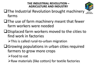 The Industrial Revolution brought machinery to
farms
The use of farm machinery meant that fewer
farm workers were needed
Displaced farm workers moved to the cities to
find work in factories
This is called rural-to-urban migration
Growing populations in urban cities required
farmers to grow more crops
Food to eat
Raw materials (like cotton) for textile factories
THE INDUSTRIAL REVOLUTION –
AGRICULTURE AND INDUSTRY
 